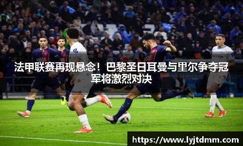 法甲联赛再现悬念！巴黎圣日耳曼与里尔争夺冠军将激烈对决