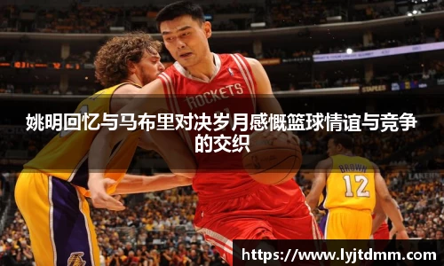 姚明回忆与马布里对决岁月感慨篮球情谊与竞争的交织