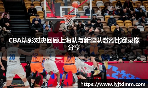 CBA精彩对决回顾上海队与新疆队激烈比赛录像分享