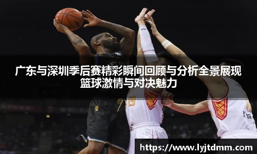 广东与深圳季后赛精彩瞬间回顾与分析全景展现篮球激情与对决魅力
