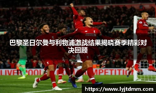 巴黎圣日尔曼与利物浦激战结果揭晓赛季精彩对决回顾