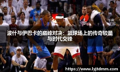 波什与伊巴卡的巅峰对决：篮球场上的传奇较量与时代交锋