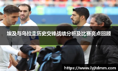 埃及与乌拉圭历史交锋战绩分析及比赛亮点回顾